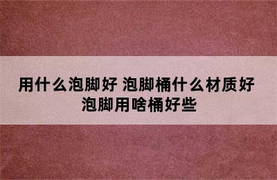 用什么泡脚好 泡脚桶什么材质好 泡脚用啥桶好些